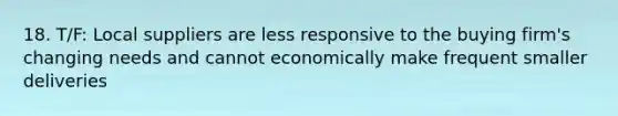 18. T/F: Local suppliers are less responsive to the buying firm's changing needs and cannot economically make frequent smaller deliveries