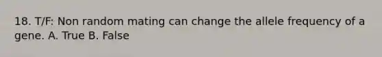 18. T/F: Non random mating can change the allele frequency of a gene. A. True B. False