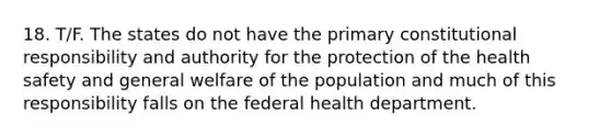 18. T/F. The states do not have the primary constitutional responsibility and authority for the protection of the health safety and general welfare of the population and much of this responsibility falls on the federal health department.