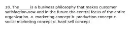 18. The______is a business philosophy that makes customer satisfaction-now and in the future the central focus of the entire organization. a. marketing concept b. production concept c. social marketing concept d. hard sell concept