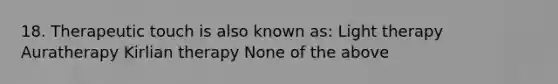 18. Therapeutic touch is also known as: Light therapy Auratherapy Kirlian therapy None of the above