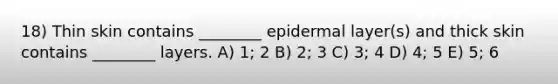 18) Thin skin contains ________ epidermal layer(s) and thick skin contains ________ layers. A) 1; 2 B) 2; 3 C) 3; 4 D) 4; 5 E) 5; 6