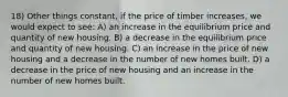 18) Other things constant, if the price of timber increases, we would expect to see: A) an increase in the equilibrium price and quantity of new housing. B) a decrease in the equilibrium price and quantity of new housing. C) an increase in the price of new housing and a decrease in the number of new homes built. D) a decrease in the price of new housing and an increase in the number of new homes built.