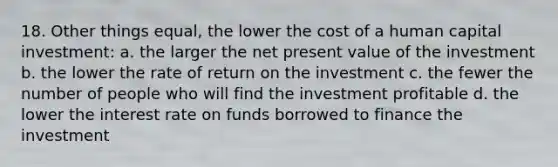 18. Other things equal, the lower the cost of a human capital investment: a. the larger the net present value of the investment b. the lower the rate of return on the investment c. the fewer the number of people who will find the investment profitable d. the lower the interest rate on funds borrowed to finance the investment