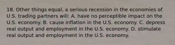 18. Other things equal, a serious recession in the economies of U.S. trading partners will: A. have no perceptible impact on the U.S. economy. B. cause inflation in the U.S. economy. C. depress real output and employment in the U.S. economy. D. stimulate real output and employment in the U.S. economy.