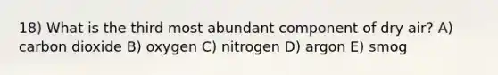 18) What is the third most abundant component of dry air? A) carbon dioxide B) oxygen C) nitrogen D) argon E) smog