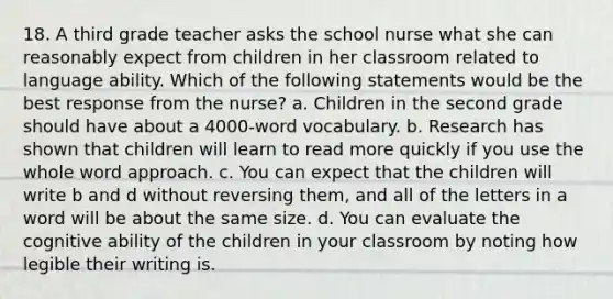 18. A third grade teacher asks the school nurse what she can reasonably expect from children in her classroom related to language ability. Which of the following statements would be the best response from the nurse? a. Children in the second grade should have about a 4000-word vocabulary. b. Research has shown that children will learn to read more quickly if you use the whole word approach. c. You can expect that the children will write b and d without reversing them, and all of the letters in a word will be about the same size. d. You can evaluate the cognitive ability of the children in your classroom by noting how legible their writing is.