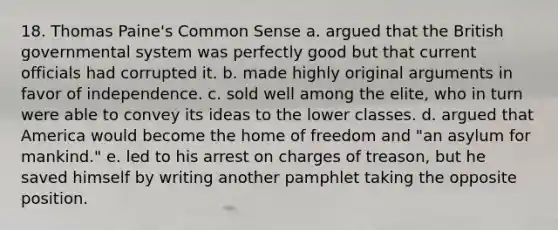 18. Thomas Paine's Common Sense a. argued that the British governmental system was perfectly good but that current officials had corrupted it. b. made highly original arguments in favor of independence. c. sold well among the elite, who in turn were able to convey its ideas to the lower classes. d. argued that America would become the home of freedom and "an asylum for mankind." e. led to his arrest on charges of treason, but he saved himself by writing another pamphlet taking the opposite position.