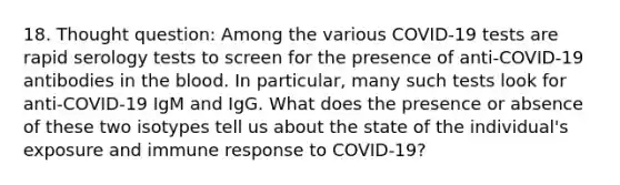 18. Thought question: Among the various COVID-19 tests are rapid serology tests to screen for the presence of anti-COVID-19 antibodies in <a href='https://www.questionai.com/knowledge/k7oXMfj7lk-the-blood' class='anchor-knowledge'>the blood</a>. In particular, many such tests look for anti-COVID-19 IgM and IgG. What does the presence or absence of these two isotypes tell us about the state of the individual's exposure and immune response to COVID-19?