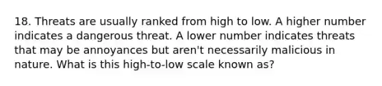 18. Threats are usually ranked from high to low. A higher number indicates a dangerous threat. A lower number indicates threats that may be annoyances but aren't necessarily malicious in nature. What is this high-to-low scale known as?