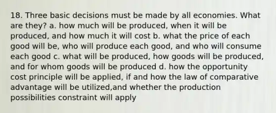 18. Three basic decisions must be made by all economies. What are they? a. how much will be produced, when it will be produced, and how much it will cost b. what the price of each good will be, who will produce each good, and who will consume each good c. what will be produced, how goods will be produced, and for whom goods will be produced d. how the opportunity cost principle will be applied, if and how the law of comparative advantage will be utilized,and whether the production possibilities constraint will apply