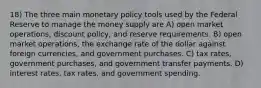 18) The three main monetary policy tools used by the Federal Reserve to manage the money supply are A) open market operations, discount policy, and reserve requirements. B) open market operations, the exchange rate of the dollar against foreign currencies, and government purchases. C) tax rates, government purchases, and government transfer payments. D) interest rates, tax rates, and government spending.