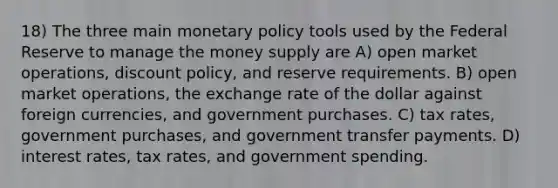 18) The three main monetary policy tools used by the Federal Reserve to manage the money supply are A) open market operations, discount policy, and reserve requirements. B) open market operations, the exchange rate of the dollar against foreign currencies, and government purchases. C) tax rates, government purchases, and government transfer payments. D) interest rates, tax rates, and government spending.