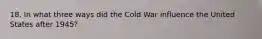 18. In what three ways did the Cold War influence the United States after 1945?