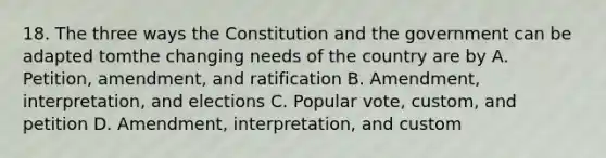 18. The three ways the Constitution and the government can be adapted tomthe changing needs of the country are by A. Petition, amendment, and ratification B. Amendment, interpretation, and elections C. Popular vote, custom, and petition D. Amendment, interpretation, and custom