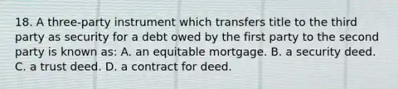 18. A three-party instrument which transfers title to the third party as security for a debt owed by the first party to the second party is known as: A. an equitable mortgage. B. a security deed. C. a trust deed. D. a contract for deed.