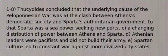 1-8) Thucydides concluded that the underlying cause of the Peloponnesian War was a) the clash between Athens's democratic society and Sparta's authoritarian government. b) that Sparta was a sea power seeking new ports. c) a changing distribution of power between Athens and Sparta. d) Athenian leaders were pacifists and did not build their army. e) Spartan culture led to constant war against more civilized city-states.