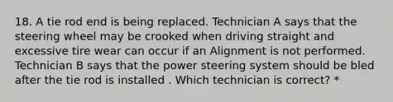 18. A tie rod end is being replaced. Technician A says that the steering wheel may be crooked when driving straight and excessive tire wear can occur if an Alignment is not performed. Technician B says that the power steering system should be bled after the tie rod is installed . Which technician is correct? *