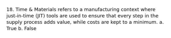 18. Time & Materials refers to a manufacturing context where just-in-time (JIT) tools are used to ensure that every step in the supply process adds value, while costs are kept to a minimum. a. True b. False