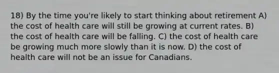 18) By the time you're likely to start thinking about retirement A) the cost of health care will still be growing at current rates. B) the cost of health care will be falling. C) the cost of health care be growing much more slowly than it is now. D) the cost of health care will not be an issue for Canadians.