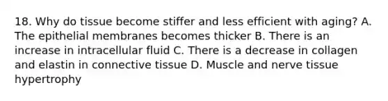 18. Why do tissue become stiffer and less efficient with aging? A. The epithelial membranes becomes thicker B. There is an increase in intracellular fluid C. There is a decrease in collagen and elastin in connective tissue D. Muscle and nerve tissue hypertrophy