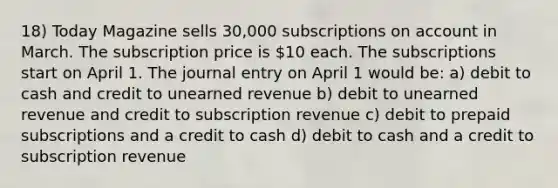 18) Today Magazine sells 30,000 subscriptions on account in March. The subscription price is 10 each. The subscriptions start on April 1. The journal entry on April 1 would be: a) debit to cash and credit to unearned revenue b) debit to unearned revenue and credit to subscription revenue c) debit to prepaid subscriptions and a credit to cash d) debit to cash and a credit to subscription revenue