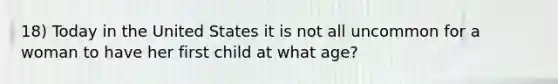 18) Today in the United States it is not all uncommon for a woman to have her first child at what age?