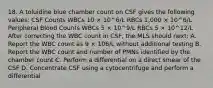 18. A toluidine blue chamber count on CSF gives the following values: CSF Counts WBCs 10 × 10^6/L RBCs 1,000 × 10^6/L Peripheral Blood Counts WBCs 5 × 10^9/L RBCs 5 × 10^12/L After correcting the WBC count in CSF, the MLS should next: A. Report the WBC count as 9 × 106/L without additional testing B. Report the WBC count and number of PMNs identified by the chamber count C. Perform a differential on a direct smear of the CSF D. Concentrate CSF using a cytocentrifuge and perform a differential