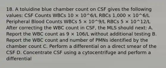 18. A toluidine blue chamber count on CSF gives the following values: CSF Counts WBCs 10 × 10^6/L RBCs 1,000 × 10^6/L Peripheral Blood Counts WBCs 5 × 10^9/L RBCs 5 × 10^12/L After correcting the WBC count in CSF, the MLS should next: A. Report the WBC count as 9 × 106/L without additional testing B. Report the WBC count and number of PMNs identified by the chamber count C. Perform a differential on a direct smear of the CSF D. Concentrate CSF using a cytocentrifuge and perform a differential