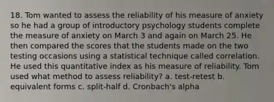 18. Tom wanted to assess the reliability of his measure of anxiety so he had a group of introductory psychology students complete the measure of anxiety on March 3 and again on March 25. He then compared the scores that the students made on the two testing occasions using a statistical technique called correlation. He used this quantitative index as his measure of reliability. Tom used what method to assess reliability? a. test-retest b. equivalent forms c. split-half d. Cronbach's alpha