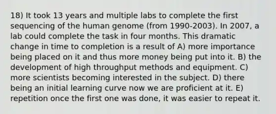 18) It took 13 years and multiple labs to complete the first sequencing of the human genome (from 1990-2003). In 2007, a lab could complete the task in four months. This dramatic change in time to completion is a result of A) more importance being placed on it and thus more money being put into it. B) the development of high throughput methods and equipment. C) more scientists becoming interested in the subject. D) there being an initial learning curve now we are proficient at it. E) repetition once the first one was done, it was easier to repeat it.