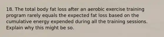 18. The total body fat loss after an aerobic exercise training program rarely equals the expected fat loss based on the cumulative energy expended during all the training sessions. Explain why this might be so.