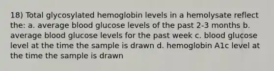 18) Total glycosylated hemoglobin levels in a hemolysate reflect the: a. average blood glucose levels of the past 2-3 months b. average blood glucose levels for the past week c. blood glucose level at the time the sample is drawn d. hemoglobin A1c level at the time the sample is drawn