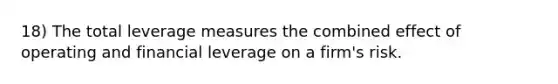 18) The total leverage measures the combined effect of operating and financial leverage on a firm's risk.