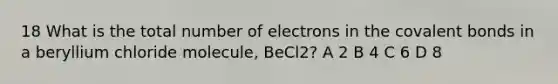 18 What is the total number of electrons in the covalent bonds in a beryllium chloride molecule, BeCl2? A 2 B 4 C 6 D 8