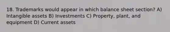 18. Trademarks would appear in which balance sheet section? A) <a href='https://www.questionai.com/knowledge/kfaeAOzavC-intangible-assets' class='anchor-knowledge'>intangible assets</a> B) Investments C) Property, plant, and equipment D) Current assets