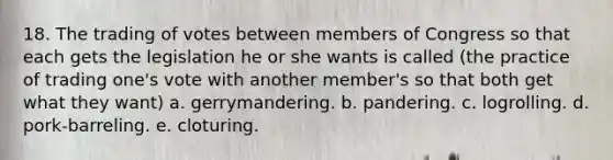 18. The trading of votes between members of Congress so that each gets the legislation he or she wants is called (the practice of trading one's vote with another member's so that both get what they want) a. gerrymandering. b. pandering. c. logrolling. d. pork-barreling. e. cloturing.