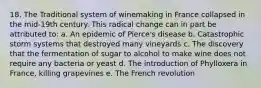 18. The Traditional system of winemaking in France collapsed in the mid-19th century. This radical change can in part be attributed to: a. An epidemic of Pierce's disease b. Catastrophic storm systems that destroyed many vineyards c. The discovery that the fermentation of sugar to alcohol to make wine does not require any bacteria or yeast d. The introduction of Phylloxera in France, killing grapevines e. The French revolution