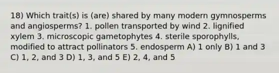 18) Which trait(s) is (are) shared by many modern gymnosperms and angiosperms? 1. pollen transported by wind 2. lignified xylem 3. microscopic gametophytes 4. sterile sporophylls, modified to attract pollinators 5. endosperm A) 1 only B) 1 and 3 C) 1, 2, and 3 D) 1, 3, and 5 E) 2, 4, and 5