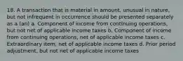 18. A transaction that is material in amount, unusual in nature, but not infrequent in occurrence should be presented separately as a (an) a. Component of income from continuing operations, but not net of applicable income taxes b. Component of income from continuing operations, net of applicable income taxes c. Extraordinary item, net of applicable income taxes d. Prior period adjustment, but not net of applicable income taxes