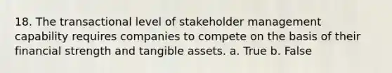 18. The transactional level of stakeholder management capability requires companies to compete on the basis of their financial strength and tangible assets. a. True b. False