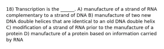 18) Transcription is the ______. A) manufacture of a strand of RNA complementary to a strand of DNA B) manufacture of two new DNA double helices that are identical to an old DNA double helix C) modification of a strand of RNA prior to the manufacture of a protein D) manufacture of a protein based on information carried by RNA