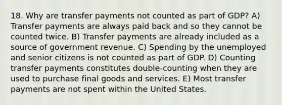 18. Why are transfer payments not counted as part of GDP? A) Transfer payments are always paid back and so they cannot be counted twice. B) Transfer payments are already included as a source of government revenue. C) Spending by the unemployed and senior citizens is not counted as part of GDP. D) Counting transfer payments constitutes double-counting when they are used to purchase final goods and services. E) Most transfer payments are not spent within the United States.