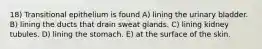 18) Transitional epithelium is found A) lining the urinary bladder. B) lining the ducts that drain sweat glands. C) lining kidney tubules. D) lining the stomach. E) at the surface of the skin.