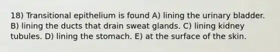 18) Transitional epithelium is found A) lining the urinary bladder. B) lining the ducts that drain sweat glands. C) lining kidney tubules. D) lining the stomach. E) at the surface of the skin.