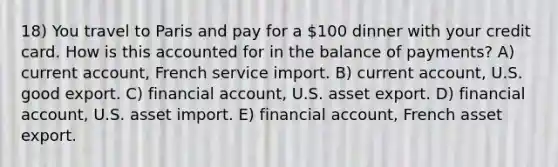 18) You travel to Paris and pay for a 100 dinner with your credit card. How is this accounted for in the balance of payments? A) current account, French service import. B) current account, U.S. good export. C) financial account, U.S. asset export. D) financial account, U.S. asset import. E) financial account, French asset export.