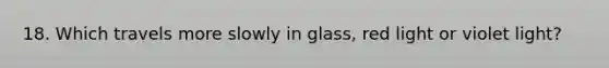 18. Which travels more slowly in glass, red light or violet light?