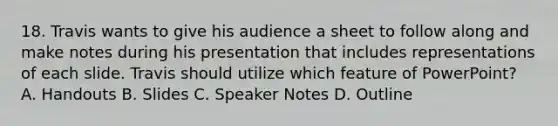 18. Travis wants to give his audience a sheet to follow along and make notes during his presentation that includes representations of each slide. Travis should utilize which feature of PowerPoint? A. Handouts B. Slides C. Speaker Notes D. Outline