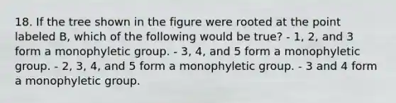 18. If the tree shown in the figure were rooted at the point labeled B, which of the following would be true? - 1, 2, and 3 form a monophyletic group. - 3, 4, and 5 form a monophyletic group. - 2, 3, 4, and 5 form a monophyletic group. - 3 and 4 form a monophyletic group.