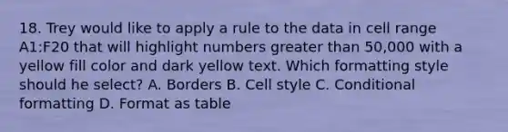 18. Trey would like to apply a rule to the data in cell range A1:F20 that will highlight numbers greater than 50,000 with a yellow fill color and dark yellow text. Which formatting style should he select? A. Borders B. Cell style C. Conditional formatting D. Format as table